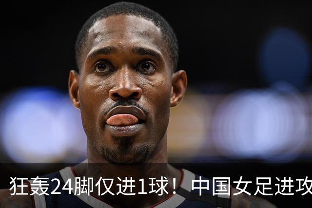 狂轰24脚仅进1球！中国女足进攻效率堪忧无缘亚运连胜